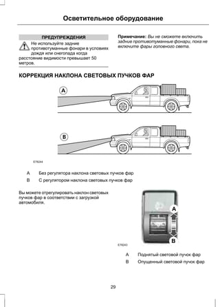 Осветительное оборудование 
ПРЕДУПРЕЖДЕНИЯ 
Не используйте задние 
противотуманные фонари в условиях 
дождя или снегопада когда 
расстояние видимости превышает 50 
метров. 
Примечание: Вы не сможете включить 
задние противотуманные фонари, пока не 
включите фары головного света. 
КОРРЕКЦИЯ НАКЛОНА СВЕТОВЫХ ПУЧКОВ ФАР 
E78244 
A Без регулятора наклона световых пучков фар 
B С регулятором наклона световых пучков фар 
Вы можете отрегулировать наклон световых 
пучков фар в соответствии с загрузкой 
автомобиля. 
E78243 
A 
B 
A Поднятый световой пучок фар 
B Опущенный световой пучок фар 
29 
 