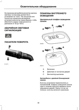 Осветительное оборудование 
На порожнем автомобиле регулятор наклона 
световых пучков фар должен быть 
установлен на "ноль". На частичном или 
полностью груженном автомобиле 
установите регулятор таким образом, чтобы 
обеспечить радиус освещенности в 
диапазоне от 35 до 100 м. 
АВАРИЙНАЯ СВЕТОВАЯ 
СИГНАЛИЗАЦИЯ 
E71943 
УКАЗАТЕЛИ ПОВОРОТА 
E113711 
ПЛАФОНЫ ВНУТРЕННЕГО 
ОСВЕЩЕНИЯ 
Центральный плафон освещения 
салона 
A 
B C 
E92390 
B 
C A 
E92415 
A Включено 
B Действие от контактов дверей 
C Вентилятор выключен 
Автомобили с двойной блокировкой 
замков 
Если вы установили переключатель в 
положение В, плафоны освещения салона 
горят в течение короткого времени после 
закрывания дверей. Лампы тотчас же 
погаснут, если вы включите зажигание. 
30 
 