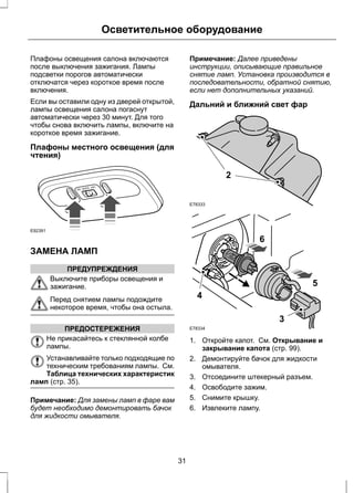 Осветительное оборудование 
Плафоны освещения салона включаются 
после выключения зажигания. Лампы 
подсветки порогов автоматически 
отключатся через короткое время после 
включения. 
Если вы оставили одну из дверей открытой, 
лампы освещения салона погаснут 
автоматически через 30 минут. Для того 
чтобы снова включить лампы, включите на 
короткое время зажигание. 
Плафоны местного освещения (для 
чтения) 
E92391 
ЗАМЕНА ЛАМП 
ПРЕДУПРЕЖДЕНИЯ 
Выключите приборы освещения и 
зажигание. 
Перед снятием лампы подождите 
некоторое время, чтобы она остыла. 
ПРЕДОСТЕРЕЖЕНИЯ 
Не прикасайтесь к стеклянной колбе 
лампы. 
Устанавливайте только подходящие по 
техническим требованиям лампы. См. 
Таблица технических характеристик 
ламп (стр. 35). 
Примечание: Для замены ламп в фаре вам 
будет необходимо демонтировать бачок 
для жидкости омывателя. 
Примечание: Далее приведены 
инструкции, описывающие правильное 
снятие ламп. Установка производится в 
последовательности, обратной снятию, 
если нет дополнительных указаний. 
Дальний и ближний свет фар 
E78333 
2 
E78334 
3 
5 
6 
4 
1. Откройте капот. См. Открывание и 
закрывание капота (стр. 99). 
2. Демонтируйте бачок для жидкости 
омывателя. 
3. Отсоедините штекерный разъем. 
4. Освободите зажим. 
5. Снимите крышку. 
6. Извлеките лампу. 
31 
 