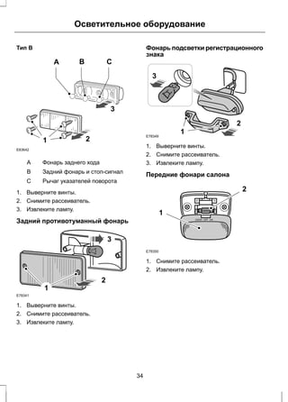 Тип В 
1 
Осветительное оборудование 
A B C 
3 
2 
E83642 
A Фонарь заднего хода 
B Задний фонарь и стоп-сигнал 
C Рычаг указателей поворота 
1. Выверните винты. 
2. Снимите рассеиватель. 
3. Извлеките лампу. 
Задний противотуманный фонарь 
E78341 
1 
2 
3 
1. Выверните винты. 
2. Снимите рассеиватель. 
3. Извлеките лампу. 
Фонарь подсветки регистрационного 
знака 
3 
E78349 1 
2 
1. Выверните винты. 
2. Снимите рассеиватель. 
3. Извлеките лампу. 
Передние фонари салона 
E78350 
1 
2 
1. Снимите рассеиватель. 
2. Извлеките лампу. 
34 
 