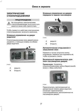 ЭЛЕКТРИЧЕСКИЕ 
СТЕКЛОПОДЪЕМНИКИ 
ПРЕДУПРЕЖДЕНИЕ 
Окна и зеркала 
Не пользуйтесь электрическими 
стеклоподъемниками, если на их пути 
имеются какие-либо препятствия. 
Чтобы привести в действие электрические 
стеклоподъемники, включите зажигание. 
Клавиши управления на двери 
водителя 
Стеклоподъемниками всех дверей можно 
управлять с помощью клавиш на обивке 
двери водителя. 
B 
A 
E78353 
A закрыто 
B Открыто 
Клавиши управления на дверях 
передних и задних пассажиров 
B 
A 
E78355 
A закрыто 
B Открыто 
Автоматическое открывание и 
закрывание окон 
Нажмите и тотчас отпустите кнопку 
открывания. Нажмите или поднимите её, 
чтобы остановить стекло. 
Безопасный переключатель для 
окон пассажирских дверей 
Примечание: Управлять 
стеклоподъемниками задних дверей всегда 
можно с двери водителя. 
E78354 
Переключатель, расположенный на 
декоративной панели двери водителя, 
отключает переключатели 
стеклоподъёмников, расположенные на 
пассажирских дверях. 
37 
 