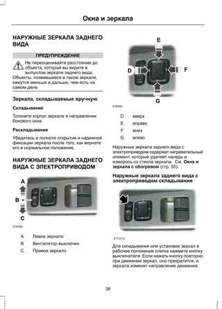 Окна и зеркала 
НАРУЖНЫЕ ЗЕРКАЛА ЗАДНЕГО 
ВИДА 
ПРЕДУПРЕЖДЕНИЕ 
Не переоценивайте расстояние до 
объекта, который вы видите в 
выпуклом зеркале заднего вида. 
Объекты, появившиеся в таком зеркале, 
кажутся меньше и дальше, чем есть на 
самом деле. 
Зеркала, складываемые вручную 
Складывание 
Толкните корпус зеркала в направлении 
бокового окна. 
Раскладывание 
Убедитесь в полноте открытия и надежной 
фиксации зеркала после того, как вернете 
его в нормальное положение. 
НАРУЖНЫЕ ЗЕРКАЛА ЗАДНЕГО 
ВИДА С ЭЛЕКТРОПРИВОДОМ 
B 
A 
C 
E78358 
A Левое зеркало 
B Вентилятор выключен 
C Правое зеркало 
E 
D F 
G 
E78359 
D вверх 
E вправо 
F вниз 
G влево 
Наружные зеркала заднего вида с 
электроприводом содержат нагревательный 
элемент, который удаляет наледь и 
изморось со стекла зеркала. См. Окна и 
зеркала с обогревом (стр. 55). 
Наружные зеркала заднего вида с 
электроприводом складывания 
E113715 
Для складывания или установки зеркал в 
рабочее положение слегка нажмите кнопку 
выключателя. Если нажать кнопку повторно 
при движении зеркал, оно прекратится, и 
зеркала изменят направление движения. 
38 
 