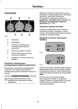 УКАЗАТЕЛИ 
A B C 
F E D 
E78487 
A Тахометр 
B Спидометр 
Указатель температуры 
охлаждающей жидкости 
двигателя 
C 
D Указатель уровня топлива 
Кнопка обнуления счетчика 
частичного пробега 
E 
Приборы 
Одометр и счетчик частичного 
пробега 
F 
Указатель температуры 
охлаждающей жидкости двигателя 
Показывает температуру охлаждающей 
жидкости. При нормальной рабочей 
температуре стрелка указателя остается в 
центре. 
ПРЕДОСТЕРЕЖЕНИЕ 
Не запускайте двигатель, пока 
проблема его перегрева не будет 
разрешена. 
Движение стрелки к красной зоне шкалы 
указывает на перегрев двигателя. Заглушите 
двигатель, выключите зажигание, 
постарайтесь определить причину и 
дождитесь, пока двигатель остынет См. 
Проверка охлаждающей жидкости 
двигателя (стр. 102). . 
Указатель уровня топлива 
Стрелка, находящаяся около символа 
топливного насоса, указывает, с какой 
стороны автомобиля расположена крышка 
горловины топливного бака. 
Одометр и счетчик частичного 
пробега 
E79253 
E79254 
Счётчик частичного пробега может хранить 
информацию более чем об одной поездке. 
Используйте кнопку E, чтобы переключать 
показания между поездкой A, поездкой B и 
ODO. 
Счетчик частичного пробега будет 
регистрировать пробег за отдельную 
поездку. Нажмите и удерживайте кнопку E, 
чтобы сбросить показания счётчика 
частичного пробега. 
40 
 