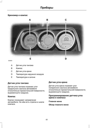 Креномер и компас 
Приборы 
A B C 
E D 
E83654 
A Датчик угла тангажа 
B Компас 
C Датчик угла крена 
D Температура наружного воздуха 
E Температура в салоне 
Датчик угла тангажа 
Датчик угла тангажа отражает угол 
продольного наклона автомобиля 
относительно горизонтальной поверхности, 
выраженный в градусах. 
Компас 
Компас показывает направление 
автомобиля. На нём есть стрелка и шкала 
компаса. 
Датчик угла крена 
Датчик угла крена отражает угол 
поперечного наклона автомобиля 
относительно горизонтальной поверхности, 
выраженный в градусах. 
Программирование датчика угла 
крена и компаса 
Главное меню 
Обзор главного меню 
41 
 