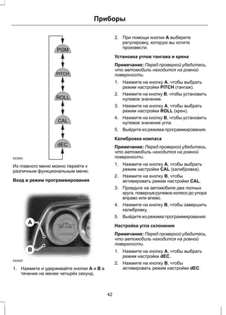 E83685 
Из главного меню можно перейти к 
различным функциональным меню. 
Вход в режим программирования 
A 
B 
Приборы 
E83655 
1. Нажмите и удерживайте кнопки A и B в 
течение не менее четырёх секунд. 
2. При помощи кнопки A выберите 
регулировку, которую вы хотите 
произвести. 
Установка углов тангажа и крена 
Примечание: Перед проверкой убедитесь, 
что автомобиль находится на ровной 
поверхности. 
1. Нажмите на кнопку A, чтобы выбрать 
режим настройки PITCH (тангаж). 
2. Нажмите на кнопку B, чтобы установить 
нулевое значение. 
3. Нажмите на кнопку A, чтобы выбрать 
режим настройки ROLL (крен). 
4. Нажмите на кнопку B, чтобы установить 
нулевое значение угла. 
5. Выйдите из режима программирования. 
Калибровка компаса 
Примечание: Перед проверкой убедитесь, 
что автомобиль находится на ровной 
поверхности. 
1. Нажмите на кнопку A, чтобы выбрать 
режим настройки CAL (калибровка). 
2. Нажмите на кнопку B, чтобы 
активировать режим настройки CAL. 
3. Проедьте на автомобиле два полных 
круга, повернув рулевое колесо до упора 
вправо или влево. 
4. Нажмите на кнопку B, чтобы завершить 
калибровку. 
5. Выйдите из режима программирования. 
Настройка угла склонения 
Примечание: Перед проверкой убедитесь, 
что автомобиль находится на ровной 
поверхности. 
1. Нажмите на кнопку A, чтобы выбрать 
режим настройки dEC. 
2. Нажмите на кнопку B, чтобы 
активировать режим настройки dEC. 
42 
 