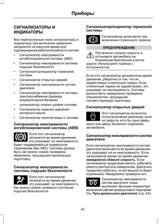 Приборы 
СИГНАЛИЗАТОРЫ И 
ИНДИКАТОРЫ 
Все перечисленные ниже сигнализаторы и 
индикаторы при включении зажигания 
загораются на короткое время для 
подтверждения работоспособности систем: 
• Сигнализатор неисправности 
антиблокировочной системы (ABS) 
• Сигнализатор неисправности системы 
подушек безопасности 
• Сигнализатор/индикатор тормозной 
системы 
• Сигнализатор открытых дверей 
• Сигнализатор неисправности систем 
двигателя 
• Сигнализатор неисправности системы 
электроснабжения (разряда 
аккумуляторной батареи) 
• сигнализатор низкого уровня топлива; 
• Сигнализатор падения давления 
моторного масла 
• Сигнализатор наличия воды в топливе 
Сигнализатор неисправности 
антиблокировочной системы (ABS) 
Если этот сигнализатор 
загорается во время движения, 
это указывает на неисправность. 
Будет поддерживаться нормальное 
торможение (без ABS). Система должна 
быть как можно скорее проверена 
механиком, прошедшим надлежащую 
подготовку. 
Сигнализатор неисправности 
системы подушек безопасности 
Если этот сигнализатор 
загорается во время движения, 
это указывает на неисправность. 
Как можно скорее проверьте состояние 
подушек безопасности. 
Сигнализатор/индикатор тормозной 
системы 
Сигнализатор включается при 
включении стояночного тормоза. 
ПРЕДУПРЕЖДЕНИЕ 
Постепенно снизьте скорость и 
остановите автомобиль на 
ближайшем безопасном участке 
дороги. Используйте тормоза с 
осторожностью. 
Если этот сигнализатор загорается во время 
движения, убедитесь в том, что не 
задействован стояночный тормоз. Если 
стояночный тормоз не задействован, это 
указывает на неисправность. Система 
должна быть немедленно проверена 
специалистом, прошедшим 
соответствующую подготовку. 
Сигнализатор открытых дверей 
Этот сигнализатор включится 
после включения зажигания, если 
не закрыты хотя бы одна дверь, 
капот или дверь багажного отделения 
автомобиля. 
Сигнализатор неисправности систем 
двигателя 
Если сигнализатор неисправности систем 
двигателя включается во время движения, 
это указывает на их неисправность. Если 
сигнализатор мигает во время движения, 
немедленно сбавьте скорость. Если 
сигнализатор продолжает мигать, избегайте 
резкого разгона или замедления. Двигатель 
продолжит работать, но его мощность будет 
ограничена. Немедленно проверьте его. 
Сигнализатор неисправности 
систем двигателя также 
выполняет функции индикатора 
включения свечей предпускового подогрева. 
См. Пуск дизельного двигателя (стр. 64). 
47 
 