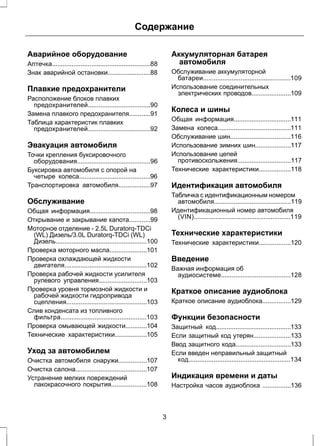 Содержание 
Аварийное оборудование 
Аптечка.......................................................88 
Знак аварийной остановки........................88 
Плавкие предохранители 
Расположение блоков плавких 
предохранителей...................................90 
Замена плавкого предохранителя............91 
Таблица характеристик плавких 
предохранителей...................................92 
Эвакуация автомобиля 
Точки крепления буксировочного 
оборудования.........................................96 
Буксировка автомобиля с опорой на 
четыре колеса........................................96 
Транспортировка автомобиля..................97 
Обслуживание 
Общая информация..................................98 
Открывание и закрывание капота............99 
Моторное отделение - 2.5L Duratorq-TDCi 
(WL) Дизель/3.0L Duratorq-TDCi (WL) 
Дизель...................................................100 
Проверка моторного масла.....................101 
Проверка охлаждающей жидкости 
двигателя..............................................102 
Проверка рабочей жидкости усилителя 
рулевого управления...........................103 
Проверка уровня тормозной жидкости и 
рабочей жидкости гидропривода 
сцепления.............................................103 
Слив конденсата из топливного 
фильтра................................................103 
Проверка омывающей жидкости............104 
Технические характеристики..................105 
Уход за автомобилем 
Очистка автомобиля снаружи................107 
Очистка салона........................................107 
Устранение мелких повреждений 
лакокрасочного покрытия....................108 
Аккумуляторная батарея 
автомобиля 
Обслуживание аккумуляторной 
батареи.................................................109 
Использование соединительных 
электрических проводов......................109 
Колеса и шины 
Общая информация................................111 
Замена колеса.........................................111 
Обслуживание шин..................................116 
Использование зимних шин....................117 
Использование цепей 
противоскольжения..............................117 
Технические характеристики..................118 
Идентификация автомобиля 
Табличка с идентификационным номером 
автомобиля...........................................119 
Идентификационный номер автомобиля 
(VIN)......................................................119 
Технические характеристики 
Технические характеристики..................120 
Введение 
Важная информация об 
аудиосистеме.......................................128 
Краткое описание аудиоблока 
Краткое описание аудиоблока................129 
Функции безопасности 
Защитный код..........................................133 
Если защитный код утерян.....................133 
Ввод защитного кода...............................133 
Если введен неправильный защитный 
код.........................................................134 
Индикация времени и даты 
Настройка часов аудиоблока ................136 
3 
 