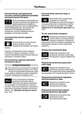 Приборы 
Сигнализатор неисправности 
системы электроснабжения (разряда 
аккумуляторной батареи) 
Если сигнализатор неисправности 
системы зажигания загорается во 
время движения автомобиля, 
оставьте включенным только необходимое 
электрооборудование; при первой же 
возможности квалифицированный 
специалист должен незамедлительно 
проверить состояние системы. 
сигнализатор низкого уровня 
топлива; 
Если включился сигнализатор 
низкого уровня топлива, 
заправьте автомобиль как можно 
скорее. 
Стрелка, находящаяся около символа 
топливного насоса, указывает, с какой 
стороны автомобиля расположена крышка 
горловины топливного бака. 
Сигнализатор падения давления 
моторного масла 
ПРЕДОСТЕРЕЖЕНИЕ 
Если включился сигнализатор падения 
давления моторного масла, ни в коем 
случае не продолжайте движение, даже 
когда уровень моторного масла находится 
в норме. Немедленно проверьте его. 
Если сигнализатор падения 
давления моторного масла 
включается во время движения, 
это указывает на неисправность данной 
системы. Заглушите двигатель, выключите 
зажигание и проверьте уровень моторного 
масла. См. Проверка моторного масла 
(стр. 101). 
Сигнализатор наличия воды в 
топливе 
Включение этого индикатора 
указывает на наличие 
чрезмерного количества воды в 
топливном фильтре. Немедленно слейте 
воду из топливного фильтра. См. Слив 
конденсата из топливного фильтра (стр. 
103). 
Рычаг указателей поворота 
Индикатор указателей поворота 
начнет мигать после включения 
указателя поворота. Внезапное 
увеличение частоты мигания указывает на 
перегорание одной из ламп указателей 
поворота. 
Индикатор включения фар 
Индикатор загорается при 
включении дальнего света фар 
или боковых и задних габаритных 
фонарей. 
Индикатор включения дальнего 
света фар 
Индикатор загорается при 
включении дальнего света фар. 
При подаче включении аварийной 
сигнализации этот индикатор будет мигать. 
Индикатор включения передних 
противотуманных фар 
Индикатор загорается при 
включении передних 
противотуманных фар. 
Индикатор включения задних 
противотуманных фонарей 
Индикатор включается при 
включении задних 
противотуманных фар. 
48 
 