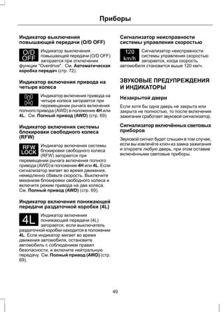 Приборы 
Индикатор выключения 
повышающей передачи (O/D OFF) 
E92387 
Индикатор выключения 
повышающей передачи (O/D OFF) 
загорается при отключении 
функции "Overdrive". См. Автоматическая 
коробка передач (стр. 72). 
Индикатор включения привода на 
четыре колеса 
Индикатор включения привода на 
четыре колеса загорается при 
перемещении рычага включения 
полного привода (AWD) в положение 4H или 
4L. См. Полный привод (AWD) (стр. 69). 
Индикатор включения системы 
блокировки свободного колеса 
(RFW) 
Индикатор включения системы 
блокировки свободного колеса 
(RFW) загорается при 
перемещении рычага включения полного 
привода (AWD) в положение 4H или 4L. Если 
сигнализатор мигает во время движения, 
немедленно сбавьте скорость. Выключите 
механизм блокировки свободного колеса и 
включите режим привода на два колеса. 
См. Полный привод (AWD) (стр. 69). 
Индикатор включения понижающей 
передачи раздаточной коробки (4L) 
E92386 
Индикатор включения 
понижающей передачи (4L) 
загорается, если выключатель 
раздаточной коробки находится в положении 
4L. Если индикатор мигает во время 
движения автомобиля, остановите 
автомобиль с соблюдением правил 
безопасности, и включите нейтральную 
передачу. См. Полный привод (AWD) (стр. 
69). 
Сигнализатор неисправности 
системы управления скоростью 
Сигнализатор неисправности 
системы управления скоростью 
загорается, когда скорость 
автомобиля становится выше 120 км/ч. 
ЗВУКОВЫЕ ПРЕДУПРЕЖДЕНИЯ 
И ИНДИКАТОРЫ 
Незакрытой двери 
Если хотя бы одна дверь не закрыта или 
закрыта не полностью, то после включения 
зажигания сработает звуковой сигнализатор. 
Сигнализатор включённых световых 
приборов 
Звуковой сигнал будет слышен в том случае, 
если вы извлечёте ключ из замка зажигания 
и откроете любую дверь, при этом оставив 
включёнными световые приборы. 
49 
 