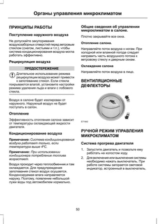 Органы управления микроклиматом 
ПРИНЦИПЫ РАБОТЫ 
Поступление наружного воздуха 
Не допускайте закупоривания 
воздухозаборных отверстий перед ветровым 
стеклом (снегом, листьями и т.п.), чтобы 
система кондиционирования воздуха могла 
работать эффективно. 
Рециркуляция воздуха 
ПРЕДОСТЕРЕЖЕНИЕ 
Длительное использование режима 
рециркуляции воздуха может привести 
к запотеванию стекол. Если стекла 
покрываются влагой, установите настройки 
режима удаления льда и влаги с лобового 
стекла. 
Воздух в салоне будет изолирован от 
наружного. Наружный воздух не будет 
поступать в салон. 
Отопление 
Эффективность отопления салона зависит 
от температуры охлаждающей жидкости 
двигателя. 
Кондиционирование воздуха 
Примечание: Система кондиционирования 
воздуха работает только, если 
температура выше 4ºC. 
Примечание: При использовании 
кондиционера потребление топлива 
возрастает. 
Воздух проходит через теплообменник и там 
охлаждается. Для предупреждения 
запотевания стекол воздух осушается. 
Конденсируемая влага направляется 
наружу. Поэтому, появление небольшой 
лужи воды под автомобилем нормально. 
Общие сведения об управлении 
микроклиматом в салоне. 
Плотно закрывайте все окна. 
Отопление салона. 
Направляйте поток воздуха к ногам. При 
холодной или влажной погоде следует 
направить часть воздушного потока к 
ветровому стеклу и дверным окнам. 
Охлаждение салона 
Направляйте поток воздуха в лицо. 
ВЕНТИЛЯЦИОННЫЕ 
ДЕФЛЕКТОРЫ 
E71942 
РУЧНОЙ РЕЖИМ УПРАВЛЕНИЯ 
МИКРОКЛИМАТОМ 
Система прогрева двигателя 
1. Запустите двигатель и позвольте ему 
работать на холостом ходу. 
2. Для включения или выключения системы 
необходимо нажать выключатель. При 
работе системы загорается световой 
индикатор, встроенный в выключатель. 
50 
 