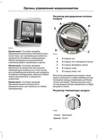 Органы управления микроклиматом 
E92479 
Примечание: Система прогрева 
двигателя выключается автоматически 
после того, как охлаждающая жидкость 
прогреется до рабочей температуры. 
Однако встроенный в выключатель 
индикатор будет продолжать гореть. 
Примечание: Система прогрева 
двигателя не включится при высокой 
температуре воздуха или в том случае, 
если охлаждающая жидкость уже прогрета 
до рабочей температуры, даже если будет 
нажат выключатель и загорится 
индикатор. 
Примечание: Система прогрева 
двигателя может выключиться 
автоматически при нажатии на педаль 
акселератора. 
Регулятор распределения потоков 
воздуха 
B 
E 
A 
D C 
E78610 
A В сторону ног 
B В сторону ног и ветрового стекла 
C В сторону ветрового стекла 
D В сторону лица 
E В сторону лица / ног 
Регулятор распределения воздуха также 
можно установить в любое промежуточное 
положение (между символами) для более 
точной настройки. Незначительная часть 
потока воздуха всегда направлена на обдув 
ветрового стекла. 
Регулятор температуры воздуха 
E65966 
Синий: прохладно 
Красный: Тепло 
51 
 