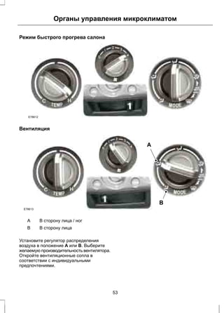 Органы управления микроклиматом 
Режим быстрого прогрева салона 
E78612 
Вентиляция 
E78613 
A 
B 
A В сторону лица / ног 
B В сторону лица 
Установите регулятор распределения 
воздуха в положение A или B. Выберите 
желаемую производительность вентилятора. 
Откройте вентиляционные сопла в 
соответствии с индивидуальными 
предпочтениями. 
53 
 