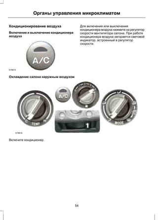 Органы управления микроклиматом 
Кондиционирование воздуха 
Включение и выключение кондиционера 
воздуха 
E78615 
Для включения или выключения 
кондиционера воздуха нажмите на регулятор 
скорости вентилятора салона. При работе 
кондиционера воздуха загорается световой 
индикатор, встроенный в регулятор 
скорости. 
Охлаждение салона наружным воздухом 
E78616 
Включите кондиционер. 
54 
 