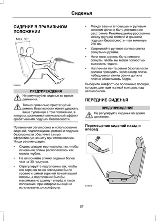 СИДЕНИЕ В ПРАВИЛЬНОМ 
ПОЛОЖЕНИИ 
E68595 
ПРЕДУПРЕЖДЕНИЯ 
Сиденья 
Не регулируйте сиденья во время 
движения. 
Только правильно пристегнутый 
ремень безопасности может удержать 
ваше туловище в том положении, в 
котором достигается оптимальный эффект 
срабатывания подушки безопасности. 
Правильная регулировка и использование 
сидений, подголовников, ремней и подушек 
безопасности обеспечит самую 
эффективную защиту при столкновении. 
Наши рекомендации: 
• Сидеть следует вертикально, так, чтобы 
основание спины располагалось как 
можно глубже. 
• Не отклоняйте спинку сиденья более 
чем на 30 градусов. 
• Отрегулируйте подголовник так, чтобы 
его верхняя точка совпадала бы по 
уровню с самой верхней точкой вашей 
головы, а подголовник был бы 
максимально сдвинут вперёд в такое 
положение, при котором вы ещё не 
испытываете дискомфорта. 
• Между вашим туловищем и рулевым 
колесом должно быть достаточное 
расстояние. Рекомендуемое расстояние 
между грудной клеткой и крышкой 
подушки безопасности - как минимум 
250 мм. 
• Удерживайте рулевое колесо слегка 
согнутыми руками. 
• Ноги тоже должны быть немного 
согнуты, чтобы вы могли полностью 
выжимать педали. 
• Наплечная лента ремня безопасности 
должна проходить через центр плеча, 
набедренная лента ремня должна 
плотно обхватывать бедра. 
Выберите комфортное положение посадки, 
которая дает вам полный контроль над 
автомобилем. 
ПЕРЕДНИЕ СИДЕНЬЯ 
ПРЕДУПРЕЖДЕНИЕ 
Не регулируйте сиденья во время 
движения. 
Перемещение сидений назад и 
вперед 
E78678 
57 
 
