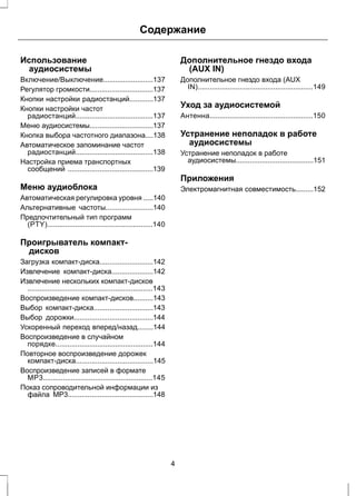 Содержание 
Использование 
аудиосистемы 
Включение/Выключение.........................137 
Регулятор громкости................................137 
Кнопки настройки радиостанций............137 
Кнопки настройки частот 
радиостанций.......................................137 
Меню аудиосистемы................................137 
Кнопка выбора частотного диапазона....138 
Автоматическое запоминание частот 
радиостанций.......................................138 
Настройка приема транспортных 
сообщений ...........................................139 
Меню аудиоблока 
Автоматическая регулировка уровня .....140 
Альтернативные частоты........................140 
Предпочтительный тип программ 
(PTY).....................................................140 
Проигрыватель компакт- 
дисков 
Загрузка компакт-диска...........................142 
Извлечение компакт-диска.....................142 
Извлечение нескольких компакт-дисков 
...............................................................143 
Воспроизведение компакт-дисков..........143 
Выбор компакт-диска..............................143 
Выбор дорожки........................................144 
Ускоренный переход вперед/назад........144 
Воспроизведение в случайном 
порядке.................................................144 
Повторное воспроизведение дорожек 
компакт-диска.......................................145 
Воспроизведение записей в формате 
MP3.......................................................145 
Показ сопроводительной информации из 
файла MP3...........................................148 
Дополнительное гнездо входа 
(AUX IN) 
Дополнительное гнездо входа (AUX 
IN)..........................................................149 
Уход за аудиосистемой 
Антенна....................................................150 
Устранение неполадок в работе 
аудиосистемы 
Устранение неполадок в работе 
аудиосистемы.......................................151 
Приложения 
Электромагнитная совместимость.........152 
4 
 