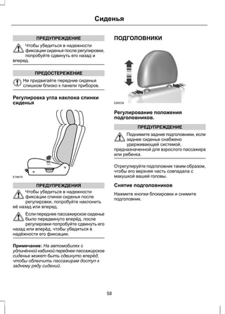 ПРЕДУПРЕЖДЕНИЕ 
Сиденья 
Чтобы убедиться в надежности 
фиксации сиденья после регулировки, 
попробуйте сдвинуть его назад и 
вперед. 
ПРЕДОСТЕРЕЖЕНИЕ 
Не придвигайте передние сиденья 
слишком близко к панели приборов. 
Регулировка угла наклона спинки 
сиденья 
E78679 
ПРЕДУПРЕЖДЕНИЯ 
Чтобы убедиться в надежности 
фиксации спинки сиденья после 
регулировки, попробуйте наклонить 
её назад или вперед. 
Если переднее пассажирское сиденье 
было передвинуто вперёд, после 
регулировки попробуйте сдвинуть его 
назад или вперёд, чтобы убедиться в 
надёжности его фиксации. 
Примечание: На автомобилях с 
удлинённой кабиной переднее пассажирское 
сиденье может быть сдвинуто вперёд, 
чтобы облегчить пассажирам доступ к 
заднему ряду сидений. 
ПОДГОЛОВНИКИ 
E66539 
Регулирование положения 
подголовников. 
ПРЕДУПРЕЖДЕНИЕ 
Поднимите задние подголовники, если 
заднее сиденье снабжено 
удерживающей системой, 
предназначенной для взрослого пассажира 
или ребенка. 
Отрегулируйте подголовник таким образом, 
чтобы его верхняя часть совпадала с 
макушкой вашей головы. 
Снятие подголовников 
Нажмите кнопки блокировки и снимите 
подголовник. 
58 
 