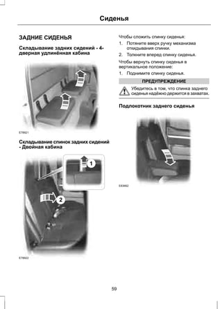 Сиденья 
ЗАДНИЕ СИДЕНЬЯ 
Складывание задних сидений - 4- 
дверная удлинённая кабина 
E78921 
Складывание спинок задних сидений 
- Двойная кабина 
E78922 
2 
1 
Чтобы сложить спинку сиденья: 
1. Потяните вверх ручку механизма 
откидывания спинки. 
2. Толкните вперед спинку сиденья. 
Чтобы вернуть спинку сиденья в 
вертикальное положение: 
1. Поднимите спинку сиденья. 
ПРЕДУПРЕЖДЕНИЕ 
Убедитесь в том, что спинка заднего 
сиденья надёжно держится в захватах. 
Подлокотник заднего сиденья 
E83662 
59 
 