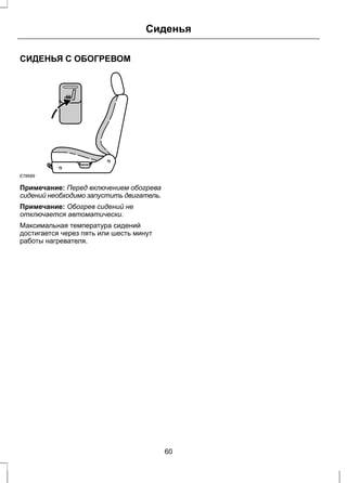 СИДЕНЬЯ С ОБОГРЕВОМ 
Сиденья 
E78689 
Примечание: Перед включением обогрева 
сидений необходимо запустить двигатель. 
Примечание: Обогрев сидений не 
отключается автоматически. 
Максимальная температура сидений 
достигается через пять или шесть минут 
работы нагревателя. 
60 
 