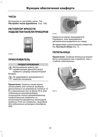 Функции обеспечения комфорта 
ЧАСЫ 
Инструкции по настройке часов. См. 
Настройка часов аудиоблока (стр. 136). 
РЕГУЛЯТОР ЯРКОСТИ 
ПОДСВЕТКИ ПАНЕЛИ ПРИБОРОВ 
E78453 
ПРИКУРИВАТЕЛЬ 
ПРЕДОСТЕРЕЖЕНИЯ 
Использование розеток при 
неработающем двигателе может 
привести к разряду аккумуляторной 
батареи. 
Не удерживайте прикуриватель в 
нажатом положении. 
Примечание: Розетку также можно 
использовать для питания приборов, 
рассчитанных на напряжение питания 12 
В и номинальный ток не более 20 А. Для 
подключения электроприборов 
используйте только рекомендованные 
соединительные элементы из 
ассортимента фирменных аксессуаров 
компании Ford или элементы, пригодные 
для подключения штекеров стандарта 
SAE. 
E72972 
Нажмите на корпус прикуривателя. 
Подождите, пока прикуриватель 
автоматически выдвинется из гнезда. 
За сведениями о расположении элементов: 
См. Быстрый обзор (стр. 7). 
ПЕПЕЛЬНИЦА 
Примечание: Съёмная пепельница может 
быть установлена как в передний, так и 
в задний подстаканник. 
E69119 
61 
 