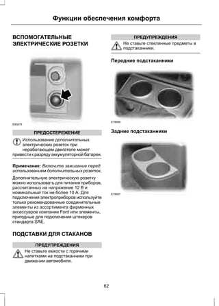 Функции обеспечения комфорта 
ВСПОМОГАТЕЛЬНЫЕ 
ЭЛЕКТРИЧЕСКИЕ РОЗЕТКИ 
E83679 
ПРЕДОСТЕРЕЖЕНИЕ 
Использование дополнительных 
электрических розеток при 
неработающем двигателе может 
привести к разряду аккумуляторной батареи. 
Примечание: Включите зажигание перед 
использованием дополнительных розеток. 
Дополнительную электрическую розетку 
можно использовать для питания приборов, 
рассчитанных на напряжение 12 В и 
номинальный ток не более 10 А. Для 
подключения электроприборов используйте 
только рекомендованные соединительные 
элементы из ассортимента фирменных 
аксессуаров компании Ford или элементы, 
пригодные для подключения штекеров 
стандарта SAE. 
ПОДСТАВКИ ДЛЯ СТАКАНОВ 
ПРЕДУПРЕЖДЕНИЯ 
Не ставьте емкости с горячими 
напитками на подстаканники при 
движении автомобиля. 
ПРЕДУПРЕЖДЕНИЯ 
Не ставьте стеклянные предметы в 
подстаканники. 
Передние подстаканники 
E78696 
Задние подстаканники 
E78697 
62 
 