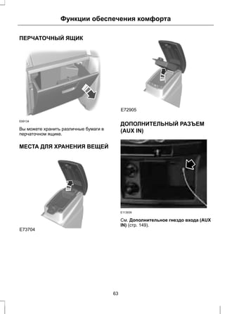Функции обеспечения комфорта 
ПЕРЧАТОЧНЫЙ ЯЩИК 
E69134 
Вы можете хранить различные бумаги в 
перчаточном ящике. 
МЕСТА ДЛЯ ХРАНЕНИЯ ВЕЩЕЙ 
E73704 
E72905 
E72905 
ДОПОЛНИТЕЛЬНЫЙ РАЗЪЕМ 
(AUX IN) 
E113939 
См. Дополнительное гнездо входа (AUX 
IN) (стр. 149). 
63 
 