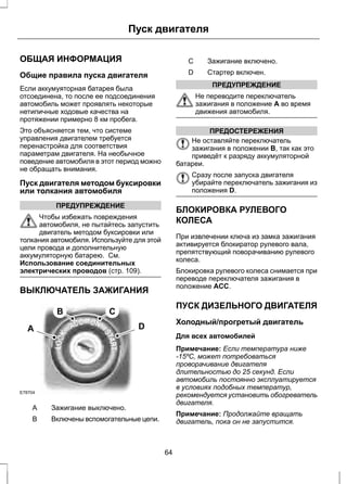 Пуск двигателя 
ОБЩАЯ ИНФОРМАЦИЯ 
Общие правила пуска двигателя 
Если аккумуяторная батарея была 
отсоединена, то после ее подсоединения 
автомобиль может проявлять некоторые 
нетипичные ходовые качества на 
протяжении примерно 8 км пробега. 
Это объясняется тем, что системе 
управления двигателем требуется 
перенастройка для соответствия 
параметрам двигателя. На необычное 
поведение автомобиля в этот период можно 
не обращать внимания. 
Пуск двигателя методом буксировки 
или толкания автомобиля 
ПРЕДУПРЕЖДЕНИЕ 
Чтобы избежать повреждения 
автомобиля, не пытайтесь запустить 
двигатель методом буксировки или 
толкания автомобиля. Используйте для этой 
цели провода и дополнительную 
аккумуляторную батарею. См. 
Использование соединительных 
электрических проводов (стр. 109). 
ВЫКЛЮЧАТЕЛЬ ЗАЖИГАНИЯ 
A 
E78704 
B C 
D 
A Зажигание выключено. 
B Включены вспомогательные цепи. 
C Зажигание включено. 
D Стартер включен. 
ПРЕДУПРЕЖДЕНИЕ 
Не переводите переключатель 
зажигания в положение A во время 
движения автомобиля. 
ПРЕДОСТЕРЕЖЕНИЯ 
Не оставляйте переключатель 
зажигания в положении B, так как это 
приведёт к разряду аккумуляторной 
батареи. 
Сразу после запуска двигателя 
убирайте переключатель зажигания из 
положения D. 
БЛОКИРОВКА РУЛЕВОГО 
КОЛЕСА 
При извлечении ключа из замка зажигания 
активируется блокиратор рулевого вала, 
препятствующий поворачиванию рулевого 
колеса. 
Блокировка рулевого колеса снимается при 
переводе переключателя зажигания в 
положение ACC. 
ПУСК ДИЗЕЛЬНОГО ДВИГАТЕЛЯ 
Холодный/прогретый двигатель 
Для всех автомобилей 
Примечание: Если температура ниже 
-15ºC, может потребоваться 
проворачивание двигателя 
длительностью до 25 секунд. Если 
автомобиль постоянно эксплуатируется 
в условиях подобных температур, 
рекомендуется установить обогреватель 
двигателя. 
Примечание: Продолжайте вращать 
двигатель, пока он не запустится. 
64 
 