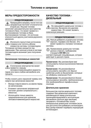 Топливо и заправка 
МЕРЫ ПРЕДОСТОРОЖНОСТИ 
ПРЕДУПРЕЖДЕНИЯ 
Прекращайте заправку, после того как 
заправочный пистолет отключится во 
второй раз. Лишнее топливо 
заполняет расширительное пространство 
топливного бака, что может привести к 
выплескиванию топлива из бака. 
Выплескивание топлива - это источник 
опасности для других участников дорожного 
движения. 
Исключите присутствие источников 
пламени или теплоты вблизи 
элементов системы топливоподачи. 
Топливная система находится под 
давлением. При наличии утечек в системе 
топливоподачи возникает риск получения 
травм. 
Заполнение топливных емкостей 
ПРЕДУПРЕЖДЕНИЕ 
Статическое электричество может 
привести к взрыву 
легковоспламеняющейся жидкости, 
паров или газа в любом автомобиле или 
прицепе. 
Чтобы снизить риск серьезной травмы или 
смерти при заполнении емкостей: 
• Всегда ставьте емкость на землю перед 
ее заполнением. 
• В момент заполнения заправочный 
пистолет должен соприкасаться с 
емкостью. 
• Используйте только емкости, 
предназначенные для хранения 
легковоспламеняющихся жидкостей. 
КАЧЕСТВО ТОПЛИВА - 
ДИЗЕЛЬНЫЙ 
ПРЕДУПРЕЖДЕНИЕ 
Не смешивайте дизельное топливо с 
маслом, бензином или другими 
жидкостями. Это может вызвать 
химическую реакцию. 
ПРЕДОСТЕРЕЖЕНИЯ 
Нельзя добавлять в дизельное топливо 
керосин, парафин или бензин. Это 
может привести к поломке топливной 
системы. 
Применяемое дизельное топливо 
должно отвечать требованиям 
стандарта EN 590 или 
соответствующей спецификации, которая 
действует в данной стране. 
Примечание: Мы рекомендуем вам 
использовать только высококачественное 
топливо. 
Примечание: Не рекомендуется 
использовать присадки или другие 
средства ухода за двигателем, которые 
не одобрены компанией Ford. 
Примечание: Не рекомендуется долгое 
использование присадок, предназначенных 
для предупреждения парафинизации 
топлива. 
Длительное хранение 
Большинство сортов дизельного топлива 
содержат био-дизельный компонент; 
рекомендуется перед длительным 
хранением/перерывом в эксплуатации 
автомобиля (дольше двух месяцев) 
заправлять топливный бак только 
минеральным дизельным топливом (если 
оно доступно) или добавлять антиоксидант. 
Ваш дилер поможет подобрать подходящий 
антиоксидант. 
66 
 