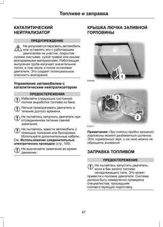 КАТАЛИТИЧЕСКИЙ 
НЕЙТРАЛИЗАТОР 
Топливо и заправка 
ПРЕДУПРЕЖДЕНИЕ 
Не допускается парковать автомобиль 
или оставлять его с работающим 
двигателем на участке, покрытом 
сухими листьями, сухой травой или иными 
возгораемыми материалами. Работающая 
выпускная труба излучает значительное 
тепло, в том числе и после остановки 
двигателя. Это создает потенциальную 
опасность возгорания. 
Управление автомобилем с 
каталитическим нейтрализатором 
ПРЕДОСТЕРЕЖЕНИЯ 
Избегайте следующих состояний: 
полная выработка топлива из бака. 
Нельзя проворачивать двигатель в 
течение долгого времени. 
Не пытайтесь запускать двигатель при 
отсоединенном питании свечей 
зажигания. 
Не пытайтесь завести автомобиль с 
помощью толкания или буксировки. 
Используйте дополнительные кабели. 
См. Использование соединительных 
электрических проводов (стр. 109). 
Не выключайте зажигание во время 
движения. 
КРЫШКА ЛЮЧКА ЗАЛИВНОЙ 
ГОРЛОВИНЫ 
E83586 
1 
2 
3 
E78711 
Примечание: При снятии пробки заливной 
горловины может раздаваться шипение. 
Это нормальный звук, и на него можно не 
обращать внимания. 
ЗАПРАВКА ТОПЛИВОМ 
ПРЕДОСТЕРЕЖЕНИЕ 
Не пытайтесь запустить двигатель, 
если в бак залито топливо 
ненадлежащего типа. Это может 
привести к поломке двигателя. Система 
должна быть немедленно проверена 
специалистом, прошедшим 
соответствующую подготовку. 
67 
 