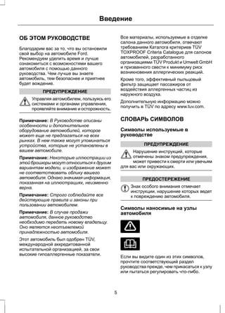 Введение 
ОБ ЭТОМ РУКОВОДСТВЕ 
Благодарим вас за то, что вы остановили 
свой выбор на автомобиле Ford. 
Рекомендуем уделить время и лучше 
ознакомиться с возможностями вашего 
автомобиля с помощью данного 
руководства. Чем лучше вы знаете 
автомобиль, тем безопаснее и приятнее 
будет вождение. 
ПРЕДУПРЕЖДЕНИЕ 
Управляя автомобилем, пользуясь его 
системами и органами управления, 
проявляйте внимание и осторожность. 
Примечание: В Руководстве описаны 
особенности и дополнительное 
оборудование автомобилей, которое 
может еще не предлагаться на всех 
рынках. В нем также могут упоминаться 
устройства, которые не установлены в 
вашем автомобиле. 
Примечание: Некоторые иллюстрации из 
этой брошюры могут относиться к другим 
вариантам модели, и изображение может 
не соответствовать облику вашего 
автомобиля. Однако значимая информация, 
показанная на иллюстрациях, неизменно 
верна. 
Примечание: Строго соблюдайте все 
действующие правила и законы при 
пользовании автомобилем. 
Примечание: В случае продажи 
автомобиля, данное руководство 
необходимо передать новому владельцу. 
Оно является неотъемлемой 
принадлежностью автомобиля. 
Этот автомобиль был одобрен TÜV, 
международной аккредитованной 
испытательной организацией, за свои 
высокие гипоаллергенные показатели. 
Все материалы, используемые в отделке 
салона данного автомобиля, отвечают 
требованиям Каталога критериев TÜV 
TOXPROOF Criteria Catalogue для салонов 
автомобилей, разработанного 
организациями TÜV Produkt и Umwelt GmbH 
и призванного свести к минимуму риск 
возникновения аллергических реакций. 
Кроме того, эффективный пыльцовый 
фильтр защищает пассажиров от 
воздействия аллергенных частиц из 
наружного воздуха. 
Дополнительную информацию можно 
получить в TÜV по адресу www.tuv.com. 
СЛОВАРЬ СИМВОЛОВ 
Символы используемые в 
руководстве 
ПРЕДУПРЕЖДЕНИЕ 
Нарушение инструкций, которые 
отмечены знаком предупреждения, 
может привести к смерти или увечьям 
для вас или окружающих. 
ПРЕДОСТЕРЕЖЕНИЕ 
Знак особого внимания отмечает 
инструкции, нарушение которых ведет 
к повреждению автомобиля. 
Символы наносимые на узлы 
автомобиля 
Если вы видите один из этих символов, 
прочтите соответствующий раздел 
руководства прежде, чем прикасаться к узлу 
или пытаться регулировать что-либо. 
5 
 