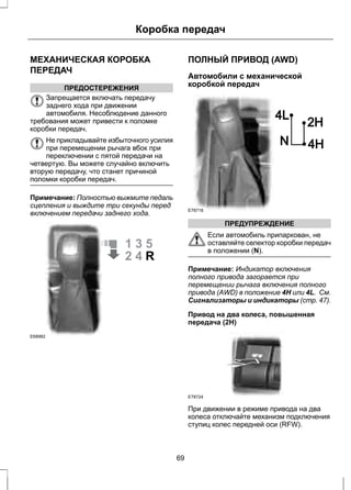 Коробка передач 
МЕХАНИЧЕСКАЯ КОРОБКА 
ПЕРЕДАЧ 
ПРЕДОСТЕРЕЖЕНИЯ 
Запрещается включать передачу 
заднего хода при движении 
автомобиля. Несоблюдение данного 
требования может привести к поломке 
коробки передач. 
Не прикладывайте избыточного усилия 
при перемещении рычага вбок при 
переключении с пятой передачи на 
четвертую. Вы можете случайно включить 
вторую передачу, что станет причиной 
поломки коробки передач. 
Примечание: Полностью выжмите педаль 
сцепления и выждите три секунды перед 
включением передачи заднего хода. 
E68982 
ПОЛНЫЙ ПРИВОД (AWD) 
Автомобили с механической 
коробкой передач 
E78718 
ПРЕДУПРЕЖДЕНИЕ 
Если автомобиль припаркован, не 
оставляйте селектор коробки передач 
в положении (N). 
Примечание: Индикатор включения 
полного привода загорается при 
перемещении рычага включения полного 
привода (AWD) в положение 4H или 4L. См. 
Сигнализаторы и индикаторы (стр. 47). 
Привод на два колеса, повышенная 
передача (2H) 
E78724 
При движении в режиме привода на два 
колеса отключайте механизм подключения 
ступиц колес передней оси (RFW). 
69 
 