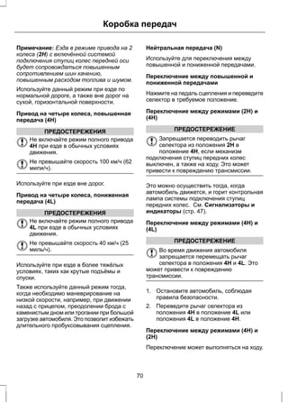 Коробка передач 
Примечание: Езда в режиме привода на 2 
колеса (2H) с включённой системой 
подключения ступиц колес передней оси 
будет сопровождаться повышенным 
сопротивлением шин качению, 
повышенным расходом топлива и шумом. 
Используйте данный режим при езде по 
нормальной дороге, а также вне дорог на 
сухой, горизонтальной поверхности. 
Привод на четыре колеса, повышенная 
передача (4H) 
ПРЕДОСТЕРЕЖЕНИЯ 
Не включайте режим полного привода 
4H при езде в обычных условиях 
движения. 
Не превышайте скорость 100 км/ч (62 
мили/ч). 
Используйте при езде вне дорог. 
Привод на четыре колеса, пониженная 
передача (4L) 
ПРЕДОСТЕРЕЖЕНИЯ 
Не включайте режим полного привода 
4L при езде в обычных условиях 
движения. 
Не превышайте скорость 40 км/ч (25 
миль/ч). 
Используйте при езде в более тяжёлых 
условиях, таких как крутые подъёмы и 
спуски. 
Также используйте данный режим тогда, 
когда необходимо маневрирование на 
низкой скорости, например, при движении 
назад с прицепом, преодолении брода с 
каменистым дном или трогании при большой 
загрузке автомобиля. Это позволит избежать 
длительного пробуксовывания сцепления. 
Нейтральная передача (N) 
Используйте для переключения между 
повышенной и пониженной передачами. 
Переключение между повышенной и 
пониженной передачами 
Нажмите на педаль сцепления и переведите 
селектор в требуемое положение. 
Переключение между режимами (2H) и 
(4H) 
ПРЕДОСТЕРЕЖЕНИЕ 
Запрещается переводить рычаг 
селектора из положения 2H в 
положение 4H, если механизм 
подключения ступиц передних колес 
выключен, а также на ходу. Это может 
привести к повреждению трансмиссии. 
Это можно осуществить тогда, когда 
автомобиль движется, и горит контрольная 
лампа системы подключения ступиц 
передних колес. См. Сигнализаторы и 
индикаторы (стр. 47). 
Переключение между режимами (4H) и 
(4L) 
ПРЕДОСТЕРЕЖЕНИЕ 
Во время движения автомобиля 
запрещается перемещать рычаг 
селектора в положения 4H и 4L. Это 
может привести к повреждению 
трансмиссии. 
1. Остановите автомобиль, соблюдая 
правила безопасности. 
2. Переведите рычаг селектора из 
положения 4H в положение 4L или 
положения 4L в положение 4H. 
Переключение между режимами (4H) и 
(2H) 
Переключение может выполняться на ходу. 
70 
 