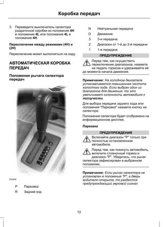 Коробка передач 
3. Переведите выключатель селектора 
раздаточной коробки из положения 4H 
в положение 4L или положения 4L в 
положение 4H. 
Переключение между режимами (4H) и 
(2H) 
Переключение может выполняться на ходу. 
АВТОМАТИЧЕСКАЯ КОРОБКА 
ПЕРЕДАЧ 
Положения рычага селектора 
передач 
E92458 
P Парковка 
R Задний ход 
N Нейтральная передача 
D Движение 
3 3-я передача 
2 Диапазон от 1-й до 2-й передачи 
1 1-я передача 
ПРЕДУПРЕЖДЕНИЕ 
Перед тем, как осуществить 
переключение диапазонов, нажмите 
на педаль тормоза и удерживайте её 
до момента начала движения. 
Примечание: На холодном двигателе 
устанавливается повышенная частота 
холостого хода. Если выбран один из 
диапазонов для движения, то это 
увеличивает склонность автомобиля к 
ползучести. 
Для выбора передачи заднего хода или 
положения "Парковка" нажмите кнопку на 
селекторе. 
Положение селектора будет отображено на 
информационном дисплее. 
Парковка 
ПРЕДУПРЕЖДЕНИЯ 
Включайте диапазон "Р" только при 
полностью остановленном 
автомобиле. 
Перед тем, как покинуть автомобиль, 
включите стояночный тормоз и 
диапазон "Р". Убедитесь, что рычаг 
селектора зафиксирован в выбранном 
положении. 
Примечание: Если рычаг селектора не 
установлен в положение "P", а дверь 
водителя открыта, то раздастся 
предупреждающий звуковой сигнал. 
72 
 