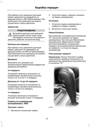 Коробка передач 
При выборе этого диапазона крутящий 
момент двигателя не передаётся на 
ведущие колёса, а АКП заблокирована. При 
включении этого диапазона вы можете 
осуществлять запуск двигателя. 
Задний ход 
ПРЕДУПРЕЖДЕНИЕ 
Включайте диапазон для движения 
задним ходом только тогда, когда 
автомобиль полностью остановлен и 
двигатель работает на холостом ходу. 
Нейтральная передача 
При выборе этого диапазона крутящий 
момент двигателя не передаётся на 
ведущие колёса, но АКП не заблокирована. 
При включении этого диапазона вы можете 
осуществлять запуск двигателя. 
Движение 
Включайте этот диапазон для 
автоматического переключения передач при 
движении автомобиля. 
3-я передача 
Установите селектор в положение 3 и 
коробка будет автоматически включать 
только 3-ю, 2-ю или 1-ю передачу. 
Диапазон от 1-й до 2-й передачи 
Установите селектор в положение 2 и 
коробка будет автоматически включать 
только 1-ю или 2-ю передачу. 
1-я передача 
Установка селектора в положение 1 
означает включение только 1-й передачи. 
Советы по управлению 
автомобилем с АКП 
Трогание с места 
1. Выключите стояночный тормоз. 
2. Отпустите педаль тормоза и нажмите 
на педаль акселератора. 
Остановка 
1. Отпустите педаль акселератора и 
нажмите на педаль тормоза. 
2. Включите стояночный тормоз. 
Режим Kickdown 
При селекторе, установленным в положение 
"D", полностью нажмите на педаль 
акселератора. При этом для обеспечения 
максимальной эффективности будет 
включена ближайшая понижающая 
передача. Если режим kickdown вам больше 
не требуется, то отпустите педаль 
акселератора. 
Повышающая передача 
Примечание: Режим "Overdrive" (выбор 
повышающей передачи) включается по 
умолчанию при переводе рычага селектора 
в положение "D". 
E92459 
73 
 