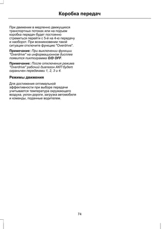 Коробка передач 
При движении в медленно движущихся 
транспортных потоках или на подъем 
коробка передач будет постоянно 
стремиться перейти с 5-й на 4-ю передачу 
и наоборот. При возникновении такой 
ситуации отключите функцию "Overdrive". 
Примечание: При выключении функции 
"Overdrive" на информационном дисплее 
появится пиктограмма O/D OFF. 
Примечание: После отключения режима 
"Overdrive" рабочий диапазон АКП будет 
ограничен передачами 1, 2, 3 и 4. 
Режимы движения 
Для достижения оптимальной 
эффективности при выборе передачи 
учитывается температура окружающего 
воздуха, уклон дороги, загрузка автомобиля 
и команды, поданные водителем. 
74 
 