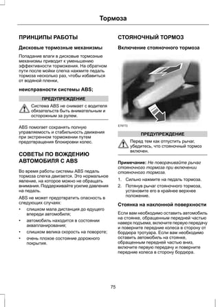 Тормоза 
ПРИНЦИПЫ РАБОТЫ 
Дисковые тормозные механизмы 
Попадание влаги в дисковые тормозные 
механизмы приводит к уменьшению 
эффективности торможения. На обратном 
пути после мойки слегка нажмите педаль 
тормоза несколько раз, чтобы избавиться 
от водяной пленки, 
неисправности системы ABS; 
ПРЕДУПРЕЖДЕНИЕ 
Система ABS не снимает с водителя 
обязательств быть внимательным и 
осторожным за рулем. 
ABS помогает сохранять полную 
управляемость и стабильность движения 
при экстренном торможении путем 
предотвращения блокировки колес. 
СОВЕТЫ ПО ВОЖДЕНИЮ 
АВТОМОБИЛЯ С ABS 
Во время работы системы ABS педаль 
тормоза слегка двигается. Это нормальное 
явление, на которое можно не обращать 
внимания. Поддерживайте усилие давления 
на педаль. 
ABS не может предотвратить опасность в 
следующих случаях: 
• слишком мала дистанция до едущего 
впереди автомобиля; 
• автомобиль находится в состоянии 
аквапланирования; 
• слишком велика скорость на повороте; 
• очень плохое состояние дорожного 
покрытия. 
СТОЯНОЧНЫЙ ТОРМОЗ 
Включение стояночного тормоза 
E78772 
ПРЕДУПРЕЖДЕНИЕ 
Перед тем как отпустить рычаг, 
убедитесь, что стояночный тормоз 
включен. 
Примечание: Не поворачивайте рычаг 
стояночного тормоза при включении 
стояночного тормоза. 
1. Сильно нажмите на педаль тормоза. 
2. Потянув рычаг стояночного тормоза, 
установите его в крайнее верхнее 
положение. 
Стоянка на наклонной поверхности 
Если вам необходимо оставить автомобиль 
на стоянке, обращенным передней частью 
наверх подъема, включите первую передачу 
и поверните передние колеса в сторону от 
бордюра тротуара. Если вам необходимо 
оставить автомобиль на стоянке, 
обращенным передней частью вниз, 
включите первую передачу и поверните 
передние колеса в сторону бордюра. 
75 
 