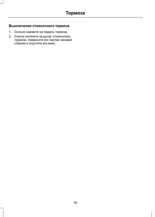 Тормоза 
Выключение стояночного тормоза 
1. Сильно нажмите на педаль тормоза. 
2. Слегка потяните за рычаг стояночного 
тормоза, поверните его против часовой 
стрелки и опустите его вниз. 
76 
 