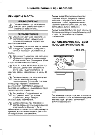 Система помощи при парковке 
ПРИНЦИПЫ РАБОТЫ 
ПРЕДУПРЕЖДЕНИЕ 
Система помощи при парковке не 
снимает с вас ответственности за 
управление автомобилем. 
ПРЕДОСТЕРЕЖЕНИЯ 
Способность датчиков к выявлению 
препятствий может нарушиться в 
сильный дождь или в присутствии 
искажающих помех. 
Датчики могут оказаться не в состоянии 
обнаружить предметы, поверхность 
которых поглощает ультразвуковые 
волны. 
Датчики могут оказаться не в состоянии 
обнаружить предметы, находящиеся 
вблизи автомобиля (примерно в 30 см 
сзади, выше или ниже датчиков). 
Если вы моете автомобиль водой под 
большим давлением, направляйте 
струю воды на датчики только на 
короткое время, с расстояния не менее 20 
см. 
Система помощи при парковке может 
среагировать на установку 
тягово-сцепного устройства. Система 
помощи при парковки определяет 
расстояние от препятствия до заднего 
бампера автомобиля, а не до крайней точки 
тягово-сцепного устройства. 
Автомобили, оборудованные не 
одобренным нами буксирным 
устройством, могут неверно 
обнаруживать препятствия. 
Система помощи при парковке не 
распознает препятствия, двигающиеся 
от автомобиля. Они могут быть 
обнаружены только на короткий промежуток 
времени, когда снова начинают двигаться 
по направлению к автомобилю. 
Примечание: Система помощи при 
парковке может выдавать ложные 
звуковые предупреждения, если она 
выявляет сигнал, передаваемый на 
частоте работы датчиков, или если 
автомобиль сильно загружен. 
Примечание: Следите за тем, чтобы на 
датчики системы не попадали грязь, лед 
и снег. Не очищайте их острыми 
предметами. 
ИСПОЛЬЗОВАНИЕ СИСТЕМЫ 
ПОМОЩИ ПРИ ПАРКОВКЕ 
E83658 
150 cm 
150 cm 
Система помощи при парковке включается 
автоматически после включения передачи 
заднего хода. При этом должно быть 
включено зажигание. 
77 
 