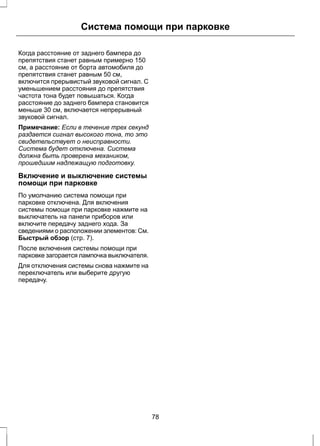 Система помощи при парковке 
Когда расстояние от заднего бампера до 
препятствия станет равным примерно 150 
см, а расстояние от борта автомобиля до 
препятствия станет равным 50 см, 
включится прерывистый звуковой сигнал. С 
уменьшением расстояния до препятствия 
частота тона будет повышаться. Когда 
расстояние до заднего бампера становится 
меньше 30 см, включается непрерывный 
звуковой сигнал. 
Примечание: Если в течение трех секунд 
раздается сигнал высокого тона, то это 
свидетельствует о неисправности. 
Система будет отключена. Система 
должна быть проверена механиком, 
прошедшим надлежащую подготовку. 
Включение и выключение системы 
помощи при парковке 
По умолчанию система помощи при 
парковке отключена. Для включения 
системы помощи при парковке нажмите на 
выключатель на панели приборов или 
включите передачу заднего хода. За 
сведениями о расположении элементов: См. 
Быстрый обзор (стр. 7). 
После включения системы помощи при 
парковке загорается лампочка выключателя. 
Для отключения системы снова нажмите на 
переключатель или выберите другую 
передачу. 
78 
 