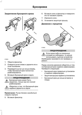 Буксировка 
Закрепление буксирного крюка 
E78802 
1. Уберите фиксатор. 
2. Отведите рычаг влево и держите его в 
этом положении. 
3. Переведите рычаг до конца вперёд, 
чтобы буксирный крюк полностью 
разблокировался. 
4. Вставьте буксирный крюк в седло. 
ПРЕДУПРЕЖДЕНИЯ 
Буксирный крюк может быть 
закреплен, только при его полной 
разблокировке. 
Убедитесь в том, что буксирный крюк 
надёжно держится в седле. 
Примечание: Рычаг должен находиться 
снаружи корпуса. 
5. Вставьте фиксатор. 
6. Вставьте ключ в фиксатор и поверните 
его по часовой стрелке. 
7. Извлеките ключ. 
8. Установите защитную крышку. 
Движение с прицепом 
E78800 
ПРЕДУПРЕЖДЕНИЕ 
Если какое-либо из описанных 
условий не соблюдено, то нельзя 
использовать сцепное устройство. 
Необходимо произвести его проверку и 
ремонт. 
Перед началом движения убедитесь в том, 
что буксирный крюк надёжно зафиксирован. 
Проверьте следующее: 
• Буксирный крюк правильно установлен 
и надёжно зафиксирован. 
• Защитная крышка надёжно установлена. 
• Буксирный крюк до конца вставлен в 
гнездо. 
84 
 
