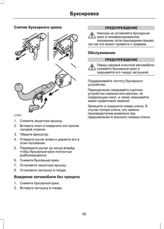 Снятие буксирного крюка 
Буксировка 
E78804 
1. Снимите защитную крышку. 
2. Вставьте ключ и поверните его против 
часовой стрелки. 
3. Уберите фиксатор. 
4. Отведите рычаг влево и держите его в 
этом положении. 
5. Переведите рычаг до конца вперёд, 
чтобы буксирный крюк полностью 
разблокировался. 
6. Снимите буксирный крюк. 
7. Установите защитную крышку. 
8. Установите заглушку в гнезде. 
Вождение автомобиля без прицепа 
1. Снимите буксирный крюк. 
2. Вставьте заглушку в гнездо. 
ПРЕДУПРЕЖДЕНИЕ 
Никогда не оставляйте буксирный 
крюк в незафиксированном 
положении, если присоединен прицеп, 
так как это может привести к травмам. 
Обслуживание 
ПРЕДУПРЕЖДЕНИЕ 
Перед паровой очисткой автомобиля 
снимайте буксирный крюк и 
закрывайте его гнездо заглушкой. 
Поддерживайте чистоту буксирного 
устройства. 
Периодически смазывайте сцепное 
устройство смазкой или маслом, не 
содержащим смол, а также смазывайте 
замок графитовой смазкой. 
Запишите и сохраните номер ключа. В 
случае потери ключа, его замена 
производителем возможна при 
предъявлении 4-значного номера ключа. 
85 
 