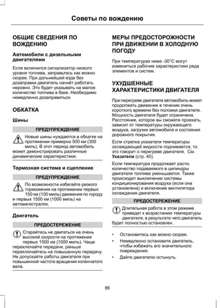 Советы по вождению 
ОБЩИЕ СВЕДЕНИЯ ПО 
ВОЖДЕНИЮ 
Автомобили с дизельными 
двигателями 
Если включился сигнализатор низкого 
уровня топлива, заправьтесь как можно 
скорее. При дальнейшей езде без 
дозаправки двигатель начнёт работать 
неровно. Это будет указывать на малое 
количество топлива в баке. Необходимо 
немедленно дозаправиться. 
ОБКАТКА 
Шины 
ПРЕДУПРЕЖДЕНИЕ 
Новые шины нуждаются в обкатке на 
протяжении примерно 500 км (300 
миль). В этот период автомобиль 
может демонстрировать различные 
динамические характеристики. 
Тормозная система и сцепление 
ПРЕДУПРЕЖДЕНИЕ 
По возможности избегайте резкого 
торможения на протяжении первых 
150 км (100 миль) движения по городу 
и первых 1500 км (1000 миль) на 
автомагистралях. 
Двигатель 
ПРЕДОСТЕРЕЖЕНИЕ 
Старайтесь не двигаться на очень 
высокой скорости на протяжении 
первых 1500 км (1000 миль). Чаще 
переключайте передачи, раньше 
переключайтесь на повышенную передачу. 
Не допускайте работы двигателя при 
повышенной частоте вращения коленчатого 
вала. 
МЕРЫ ПРЕДОСТОРОЖНОСТИ 
ПРИ ДВИЖЕНИИ В ХОЛОДНУЮ 
ПОГОДУ 
При температурах ниже -30°C могут 
измениться рабочие характеристики ряда 
элементов и систем. 
УХУДШЕННЫЕ 
ХАРАКТЕРИСТИКИ ДВИГАТЕЛЯ 
При перегреве двигателя автомобиль может 
продолжать движение в течение очень 
короткого времени без поломки двигателя. 
Мощность двигателя будет ограничена. 
Расстояние, которое вы сможете проехать, 
зависит от температуры окружающего 
воздуха, загрузки автомобиля и состояния 
дорожного покрытия. 
Если стрелка указателя температуры 
охлаждающей жидкости поднимается, то 
это говорит о перегреве двигателя. См. 
Указатели (стр. 40). 
Если температура продолжает расти, 
количество подаваемого в цилиндры 
двигателя топлива уменьшается. Также 
происходит выключение системы 
кондиционирования воздуха (если она 
установлена) и включение вентилятора 
охлаждения двигателя. 
ПРЕДОСТЕРЕЖЕНИЕ 
Длительная работа в этом режиме 
приведет к возрастанию температуры 
двигателя, в результате чего двигатель 
будет полностью остановлен. 
• Остановитесь как можно скорее. 
• Немедленно остановите двигатель, 
чтобы избежать его значительного 
повреждения. 
• Дайте двигателю остынуть. 
86 
 