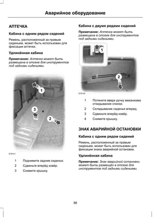 Аварийное оборудование 
АПТЕЧКА 
Кабина с одним рядом сидений 
Ремень, расположенный за правым 
сиденьем, может быть использован для 
фиксации аптечки. 
Удлинённая кабина 
Примечание: Аптечка может быть 
размещена в отсеке для инструментов 
под задними сиденьями. 
1 
2 
3 
E79141 
1 Поднимите задние сиденья. 
2 Сдвиньте вперёд ковёр. 
3 Снимите крышку. 
Кабина с двумя рядами сидений 
Примечание: Аптечка может быть 
размещена в отсеке для инструментов 
под задними сиденьями. 
1 
2 
E79142 
Потяните вверх ручку механизма 
откидывания спинки. 
1 
2 Складывание сиденья вперед. 
3 Сдвиньте вперёд ковёр. 
4 Снимите крышку. 
ЗНАК АВАРИЙНОЙ ОСТАНОВКИ 
Кабина с одним рядом сидений 
Ремень, расположенный за правым 
сиденьем, может быть использован для 
фиксации знака аварийной остановки. 
Удлинённая кабина 
Примечание: Знак аварийной остановки 
может быть размещён в отсеке для 
инструментов под задними сиденьями. 
88 
 