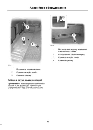1 
Аварийное оборудование 
2 
3 
E79141 
1 Поднимите задние сиденья. 
2 Сдвиньте вперёд ковёр. 
3 Снимите крышку. 
Кабина с двумя рядами сидений 
Примечание: Знак аварийной остановки 
может быть размещён в отсеке для 
инструментов под задними сиденьями. 
1 
2 
E79142 
Потяните вверх ручку механизма 
откидывания спинки. 
1 
2 Складывание сиденья вперед. 
3 Сдвиньте вперёд ковёр. 
4 Снимите крышку. 
89 
 