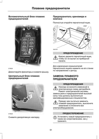 Плавкие предохранители 
Вспомогательный блок плавких 
предохранителей 
E78924 
Демонтируйте фиксаторы и снимите крышку. 
Центральный блок плавких 
предохранителей 
E78925 
Снимите декоративную накладку. 
Предохранитель креномера и 
компаса 
Полностью откройте перчаточный ящик. 
E83734 
ПРЕДУПРЕЖДЕНИЕ 
Крепко держите перчаточный ящик, 
чтобы он не выпал из приборной 
панели. 
Для извлечения ограничителей 
перчаточного ящика нажмите на его стенки 
по направлению к центру. 
ЗАМЕНА ПЛАВКОГО 
ПРЕДОХРАНИТЕЛЯ 
ПРЕДУПРЕЖДЕНИЯ 
Никогда не вносите изменений в 
электрическую схему автомобиля. 
Ремонт электрической системы, 
замена реле и предохранителей высокой 
силы тока должны выполняться 
квалифицированным специалистом. 
Прежде чем пытаться заменить 
плавкий предохранитель, выключите 
зажигание и отключите все 
электрооборудование. 
ПРЕДОСТЕРЕЖЕНИЕ 
Установить новый предохранитель с 
таким же сопротивлением, как у 
прежнего. 
91 
 