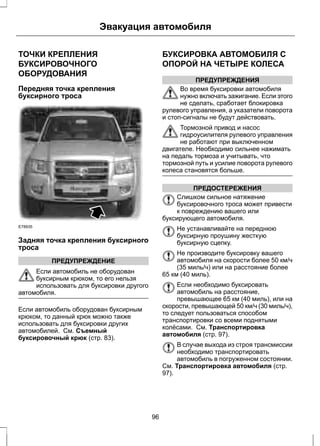 Эвакуация автомобиля 
ТОЧКИ КРЕПЛЕНИЯ 
БУКСИРОВОЧНОГО 
ОБОРУДОВАНИЯ 
Передняя точка крепления 
буксирного троса 
E78935 
Задняя точка крепления буксирного 
троса 
ПРЕДУПРЕЖДЕНИЕ 
Если автомобиль не оборудован 
буксирным крюком, то его нельзя 
использовать для буксировки другого 
автомобиля. 
Если автомобиль оборудован буксирным 
крюком, то данный крюк можно также 
использовать для буксировки других 
автомобилей. См. Съемный 
буксировочный крюк (стр. 83). 
БУКСИРОВКА АВТОМОБИЛЯ С 
ОПОРОЙ НА ЧЕТЫРЕ КОЛЕСА 
ПРЕДУПРЕЖДЕНИЯ 
Во время буксировки автомобиля 
нужно включать зажигание. Если этого 
не сделать, сработает блокировка 
рулевого управления, а указатели поворота 
и стоп-сигналы не будут действовать. 
Тормозной привод и насос 
гидроусилителя рулевого управления 
не работают при выключенном 
двигателе. Необходимо сильнее нажимать 
на педаль тормоза и учитывать, что 
тормозной путь и усилие поворота рулевого 
колеса становятся больше. 
ПРЕДОСТЕРЕЖЕНИЯ 
Слишком сильное натяжение 
буксировочного троса может привести 
к повреждению вашего или 
буксирующего автомобиля. 
Не устанавливайте на переднюю 
буксирную проушину жесткую 
буксирную сцепку. 
Не производите буксировку вашего 
автомобиля на скорости более 50 км/ч 
(35 миль/ч) или на расстояние более 
65 км (40 миль). 
Если необходимо буксировать 
автомобиль на расстояние, 
превышающее 65 км (40 миль), или на 
скорости, превышающей 50 км/ч (30 миль/ч), 
то следует пользоваться способом 
транспортировки со всеми поднятыми 
колёсами. См. Транспортировка 
автомобиля (стр. 97). 
В случае выхода из строя трансмиссии 
необходимо транспортировать 
автомобиль в погруженном состоянии. 
См. Транспортировка автомобиля (стр. 
97). 
96 
 