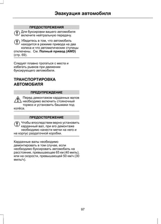 Эвакуация автомобиля 
ПРЕДОСТЕРЕЖЕНИЯ 
Для буксировки вашего автомобиля 
включите нейтральную передачу. 
Убедитесь в том, что автомобиль 
находится в режиме привода на два 
колеса и что автоматические ступицы 
отключены. См. Полный привод (AWD) 
(стр. 69). 
Следует плавно трогаться с места и 
избегать рывков при движении 
буксирующего автомобиля. 
ТРАНСПОРТИРОВКА 
АВТОМОБИЛЯ 
ПРЕДУПРЕЖДЕНИЕ 
Перед демонтажом карданных валов 
необходимо включить стояночный 
тормоз и установить башмаки под 
колёса. 
ПРЕДОСТЕРЕЖЕНИЕ 
Чтобы впоследствии верно установить 
карданный вал, при его демонтаже 
необходимо нанести метки на него и 
на корпус раздаточной коробки. 
Карданные валы необходимо 
демонтировать в том случае, если 
необходимо буксировать автомобиль на 
расстояние, превышающее 65 км (40 миль), 
или на скорости, превышающей 50 км/ч (30 
миль/ч). 
97 
 