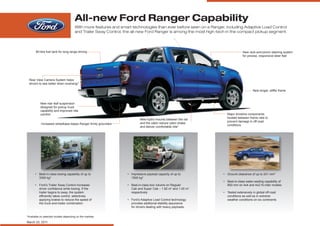All-new Ford Ranger Capability
                                      With more features and smart technologies than ever before seen on a Ranger, including Adaptive Load Control
                                      and Trailer Sway Control, the all-new Ford Ranger is among the most high-tech in the compact pickup segment.




       80-litre fuel tank for long-range driving                                                                               New rack-and-pinion steering system
                                                                                                                               for precise, responsive steer feel




 Rear View Camera System helps
 drivers to see better when reversing*

                                                                                                                                      New longer, stiffer frame



          New rear leaf suspension
          designed for pickup truck
          capability and improved ride
          comfort                                                                                                  Major driveline components
                                                                                                                   located between frame rails to
                                                                        New hydro mounts between the rail
                                                                                                                   prevent damage in off-road
           Increased wheelbase keeps Ranger firmly grounded             and the cabin reduce cabin shake
                                                                                                                   conditions
                                                                        and deliver comfortable ride*




      • Best-in-class towing capability of up to                • Impressive payload capacity of up to           • Ground clearance of up to 241 mm*
        3350 kg*                                                  1500 kg*
                                                                                                                 • Best-in-class water-wading capability of
      • Ford’s Trailer Sway Control increases                   • Best-in-class box volume on Regular              800 mm on 4x4 and 4x2 Hi-rider models
        driver confidence while towing. If the                    Cab and Super Cab – 1.82 m3 and 1.45 m3
        trailer begins to sway, the system                        respectively                                   • Tested extensively in global off-road
        efficiently takes control, selectively                                                                     conditions as well as in extreme
        applying brakes to reduce the speed of                  • Ford’s Adaptive Load Control technology          weather conditions on six continents
        the truck-and-trailer combination.                        provides additional stability assurance
                                                                  for drivers dealing with heavy payloads.


*Available on selected models depending on the markets

March 23, 2011
 