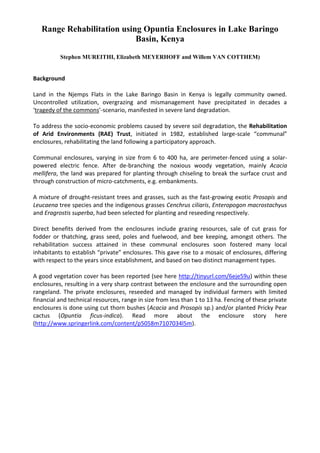 Range Rehabilitation using Opuntia Enclosures in Lake Baringo Basin, Kenya<br />Stephen MUREITHI, Elizabeth MEYERHOFF and Willem VAN COTTHEM)<br />Background<br />Land in the Njemps Flats in the Lake Baringo Basin in Kenya is legally community owned. Uncontrolled utilization, overgrazing and mismanagement have precipitated in decades a ‘tragedy of the commons’-scenario, manifested in severe land degradation.<br />To address the socio-economic problems caused by severe soil degradation, the Rehabilitation of Arid Environments (RAE) Trust, initiated in 1982, established large-scale “communal” enclosures, rehabilitating the land following a participatory approach.<br />Communal enclosures, varying in size from 6 to 400 ha, are perimeter-fenced using a solar-powered electric fence. After de-branching the noxious woody vegetation, mainly Acacia mellifera, the land was prepared for planting through chiseling to break the surface crust and through construction of micro-catchments, e.g. embankments.<br />A mixture of drought-resistant trees and grasses, such as the fast-growing exotic Prosopis and Leucaena tree species and the indigenous grasses Cenchrus ciliaris, Enteropogon macrostachyus and Eragrostis superba, had been selected for planting and reseeding respectively.<br />Direct benefits derived from the enclosures include grazing resources, sale of cut grass for fodder or thatching, grass seed, poles and fuelwood, and bee keeping, amongst others. The rehabilitation success attained in these communal enclosures soon fostered many local inhabitants to establish “private” enclosures. This gave rise to a mosaic of enclosures, differing with respect to the years since establishment, and based on two distinct management types.<br />A good vegetation cover has been reported (see here  HYPERLINK quot;
http://tinyurl.com/6eje59uquot;
  quot;
_blankquot;
 http://tinyurl.com/6eje59u) within these enclosures, resulting in a very sharp contrast between the enclosure and the surrounding open rangeland. The private enclosures, reseeded and managed by individual farmers with limited financial and technical resources, range in size from less than 1 to 13 ha. Fencing of these private enclosures is done using cut thorn bushes (Acacia and Prosopis sp.) and/or planted Pricky Pear cactus (Opuntia ficus-indica). Read more about the enclosure story here (http://www.springerlink.com/content/p5058m7107034l5m).<br />2005-08 : Private enclosure without any fence in Lamalok, Lake Baringo Basin (Photo Stephen Mureithi)<br />2011-01 : The same private enclosure using an Opuntia live fence (Photo Stephen Mureithi)<br />2011-01 : Another private enclosure established using Opuntia live fence in Lamalok, Lake Baringo Basin (Photo Stephen Mureithi)<br />2011-01 : Again a private enclosure established using Opuntia live fence in Lamalok, Lake Baringo Basin (Photo Stephen Mureithi)<br />2011-01 : Private enclosure established using Opuntia live fence in Lamalok, Lake Baringo Basin. The road left is susceptible to gulley erosion during rain storms. (Photo Stephen Mureithi)<br />2011-01 : Private enclosure established using Opuntia live fence in Lamalok, Lake Baringo Basin (Photo Stephen Mureithi)<br />2011-01 : Private enclosure established using Opuntia live fence in Lamalok, Lake Baringo Basin (Photo Stephen Mureithi)<br />2011-01 : Open degraded communal rangelands, being invaded by Prosopis juliflora (Photo Stephen Mureithi)<br />2011-01 : Open degraded communal rangelands, being invaded by Prosopis juliflora <br />2011-01 : Opuntia fence established to the left of an open communal grazing land being invaded by Prosopis juliflora. Note, Opuntia is also potential weed/invader in degraded areas <br />2011-01 : A homestead enclosed with Opuntia cactus. Note the cut-thorn bush placed on top of the juvenile live fence by the owner to protect it from being uprooted by livestock. The gulley in the foreground is naturally recovering following the trapping of sediments and slowing down of flood water by the Opuntia fence (Photo Stephern Mureithi)<br />2011-01 : Some few private enclosures in the Lake Baringo Basin are as large as 50 acres or more (Photo Stephen Mureithi)<br />2011-01 : A pricky pear (Opuntia) cactus fence established before the solar electric fence in Field 13, Lamalok was put in place (Photo Stephen Mureithi)<br />2011-01 : University of Nairobi Researchers sampling soils inside Field 13 Communal enclosure at Lamalok (Photo Stephen Mureithi)<br />2011-01 : Rain water harvesting embankment inside a reseeded communal enclosure Field 13 at Lamalok (Photo Stephen Mureithi)<br />2005-08 : Field 13 Lamalok before the establishment of the Opuntia fence (Photo Stephen Mureithi)<br />2011-01 : The same entrance of Field 13 communal enclosure, but now with a well established Opuntia fence, planted as demarcation, as later a solar electric fence was to be fixed inside. However, the Opuntia became a better living fence (Photo Stephen Mureithi)<br />2011-01 : A homestead enclosed by a living Opuntia cactus fence in Lamalok, Lake Baringo Basin. Due to the proximity to a communal enclosure, the homestead is a custody of the solar-electric apparatus serving the communal enclosure with electric power. ‘It is safer here against vandalism’. (Photo Stephen Mureithi)<br />2005-08 : At Lamalok, Lake Baringo Basin there was no sight of any Prosopis juliflora invasion, though the place was severely degraded without any herbaceous cover (Photo Stephen Mureithi)<br />2011-01 : Severe invasion of the same degraded communal grazing land in Lamalok (Photo Stephen Mureithi)<br />2011-01 : Most households keep many goats, while the number of cows has reduced due to lack of pastures and loss during droughts. Here, 11.00 a.m., a farmer’s flock has just been let out heading to pasture (Photo Stephen Mureithi)<br />2011-01 : The Opuntia cactus fence offers right condition for germination of Prosopis juliflora seeds below it, due to moisture trickling from accumulating dew at night, and shading from scorching sun during day. However, the ‘unthankful Prosopis shrubs’ aggressively invades the Opuntia cactus fence, denying it sunlight, and eventually choking it to death (Photo Stephen Mureithi)<br />2011-01 : Fluvisols are the dominant soils in the Njemps Flats. Some pockets with Vertisols, like the one featured here exist. Vertisols are characterised by serious cracking during the dry season (Photo Sterphen Mureithi)<br />2011-01 : University of Nairobi Researchers carrying out sampling biomass and cover using transects and quadrats inside a private enclosure at Lamalok (Photo Stephen Mureithi)<br />2011-01 : A well fenced private enclosure at Meisori, Njemps Flats, Lake Baringo Basin (Photo Stephen Mureithi)<br />2011-01 : A flock of goats in a private enclosure at Meisori, Njemps Flats (Photo Stephen Mureithi)<br />2011-01 : A well established Pricky Pear (Opuntia cactus) fence not only protects, but is also a source of food. Notice the ripened fruits (also known by the local people in Baringo as the ‘wild-blood-bank’). The plant relies on pollination by bees and other insects, and produces colourful flowers to attract its pollinators (Photo Stephen Mureithi)<br />2005-09 : A private enclosure protected by a live Opuntia cactus fence, with the farmer’s cows grazing in the background. Notice the invading Prosopis juliflora around the fence (Photo Stephen Mureithi)<br />2005-09 : Establishing a live Opuntia fence starts with lying of the paddles (some farmers slightly burry the cut-tip for faster establishment of the roots). The rains are ‘good news’ for every plant in the arid areas (Photo Stephen Mureithi)<br />2005-09 : Lying of the paddles to establish an Opuntia fence (Photo Stephen Mureithi)<br />Once the paddles are rooted to the ground, it marks the start of an Opuntia fence. Most farmers place cut-thorn bush on top of juvenile Opuntia to protect it from easily being uprooted by livestock as they bite the ‘flesh-juicy paddle’ of a young cactus plant (Photo Stephen Mureithi)<br />2005-09 : Field 13 communal enclosure in the background, protected by both Opuntia cactus fence and solar electric (not visible) fences. In this photo, the driver of the small pick-up was about to ‘sleep in the bush’, the vehicle not coping with the wet Fluvisols (Photo Stephen Mureithi)<br />