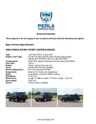 www.perlagrp.com
Armored Vehicles
This proposal is for the supply of new armored vehicle(s) with the following description:
Base Vehicle Specification:
2008 RANGE ROVER SPORT SUPERCHARGED
Type Left Hand Drive, 5-door SUV
Engine, Fuel Type: 4.2 litre 32 valve V8 with Eaton Roots Supercharger
400 Hp @ 5750 RPM, 420 Lb-Ft @ 3500 RPM
Transmission ZFHP-26 6 speed Automatic with Command Shift Mode
Fuel Tank 104.5 L
Brakes Power, vented front and rear
Tyres 255 50 R20 with Alloy Wheels
Drive Configuration Full Time permanent AWD
Suspension Electronic 4 Corner Air Suspension
Seats 5 passenger, premium leather seating
Wheelbase 2,745 mm
Dimensions Length: 4,788mm, width: 2,170mm, height: 1,817mm
Curb weight 3,465 Kg
Colour Factory colors available
 