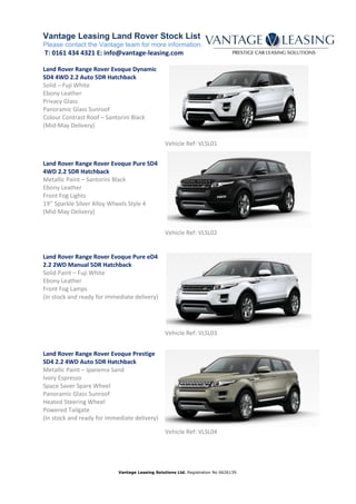 Vantage Leasing Land Rover Stock List
Please contact the Vantage team for more information.
T: 0161 434 4321 E: info@vantage-leasing.com
Vantage Leasing Solutions Ltd. Registration No 6626139.
Land Rover Range Rover Evoque Dynamic
SD4 4WD 2.2 Auto 5DR Hatchback
Solid – Fuji White
Ebony Leather
Privacy Glass
Panoramic Glass Sunroof
Colour Contrast Roof – Santorini Black
(Mid-May Delivery)
Vehicle Ref: VLSL01
Land Rover Range Rover Evoque Pure SD4
4WD 2.2 5DR Hatchback
Metallic Paint – Santorini Black
Ebony Leather
Front Fog Lights
19’’ Sparkle Silver Alloy Wheels Style 4
(Mid-May Delivery)
Vehicle Ref: VLSL02
Land Rover Range Rover Evoque Pure eD4
2.2 2WD Manual 5DR Hatchback
Solid Paint – Fuji White
Ebony Leather
Front Fog Lamps
(In stock and ready for immediate delivery)
Vehicle Ref: VLSL03
Land Rover Range Rover Evoque Prestige
SD4 2.2 4WD Auto 5DR Hatchback
Metallic Paint – Ipanema Sand
Ivory Espresso
Space Saver Spare Wheel
Panoramic Glass Sunroof
Heated Steering Wheel
Powered Tailgate
(In stock and ready for immediate delivery)
Vehicle Ref: VLSL04
 